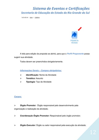 Sistema de Eventos e Certificações
Secretaria de Educação do Estado do Rio Grande do Sul

A tela para edição da proposta se abrirá, para que o Perfil Proponente possa
sugerir sua atividade.
Todos devem ser preenchidos obrigatoriamente.

Informações Gerais – Campos obrigatórios:


Identificação: Nome da Atividade



Temática: Assunto



Tipologia: Tipo de Atividade

Cargos:



Órgão Promotor: Órgão responsável pelo desenvolvimento pela

organização e realização da atividade;


Coordenação Órgão Promotor: Responsável pelo órgão promotor;



Órgão Executor: Órgão ou setor responsável pela execução da atividade;

12

 