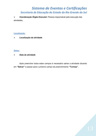 Sistema de Eventos e Certificações
Secretaria de Educação do Estado do Rio Grande do Sul


Coordenação Órgão Executor: Pessoa responsável pela execução das

atividades;

Localização:


Localização da atividade

Datas:


Data da atividade

Após preencher todos estes campos é necessário salvar a atividade clicando
em “Salvar” e passar para o próximo campo de preenchimento “Turmas”.

13

 