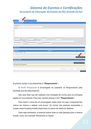 Sistema de Eventos e Certificações
Secretaria de Educação do Estado do Rio Grande do Sul

O próximo campo a ser preenchido é “Responsáveis”.
O Perfil Proponente é encarregado de cadastrar os Responsáveis pela
atividade que ele está propondo.
Isso quer dizer que ele realizará uma indicação de nomes para os principais
papéis em sua proposta. Para isso, deverá acessar o link “Responsáveis”.
Para inserir o nome de um encarregado, basta clicar na Lupa, à esquerda dos
menus em branco e realizar uma busca. Os nomes das pessoas autorizadas a
ocupar essas funções já estão disponíveis no banco de dados do Sistema.
Caso seja necessário, é possível indicar duas ou mais pessoas para a mesma
função, como, por exemplo, Ministrante ou Gestor.

15

 