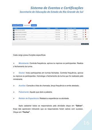 Sistema de Eventos e Certificações
Secretaria de Educação do Estado do Rio Grande do Sul

Cada cargo possui funções específicas:



Ministrante: Controla frequência, aprova ou reprova os participantes. Realiza

o fechamento da turma.


Gestor: Inclui participantes em turmas fechadas. Controla frequência, aprova

ou reprova os participantes. Homologa o fechamento da turma que foi realizado pelo
ministrante.


Auxiliar: Consulta a lista de chamada, lança frequência e emite atestado.



Palestrante: Aquele que dará a palestra.



Relator de Experiência: Relatará a experiência na atividade.

Após cadastrar todos os responsáveis pela atividade clique em “Salvar”.
Essa tela aparecerá indicando que os responsáveis foram salvos com sucesso.
Clique em “Fechar”.

16

 