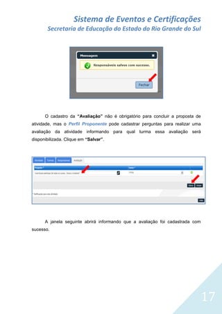 Sistema de Eventos e Certificações
Secretaria de Educação do Estado do Rio Grande do Sul

O cadastro da “Avaliação” não é obrigatório para concluir a proposta de
atividade, mas o Perfil Proponente pode cadastrar perguntas para realizar uma
avaliação da atividade informando para qual turma essa avaliação será
disponibilizada. Clique em “Salvar”.

A janela seguinte abrirá informando que a avaliação foi cadastrada com
sucesso.

17

 