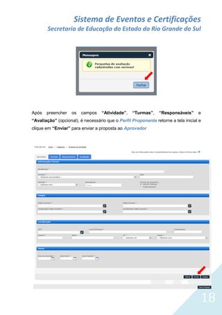 Sistema de Eventos e Certificações
Secretaria de Educação do Estado do Rio Grande do Sul

Após

preencher

os

campos

“Atividade”,

“Turmas”,

“Responsáveis”

e

“Avaliação” (opcional), é necessário que o Perfil Proponente retorne a tela inicial e
clique em “Enviar” para enviar a proposta ao Aprovador

18

 