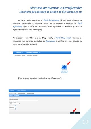 Sistema de Eventos e Certificações
Secretaria de Educação do Estado do Rio Grande do Sul
A partir deste momento, o Perfil Proponente já tem uma proposta de
atividade cadastrada no sistema. Basta, agora, esperar a resposta do Perfil
Aprovador que poderá ser Aprovada, Não Aprovada ou Retificar (quando o
Aprovador solicitar uma retificação).

Ao acessar o link “Gerência de Propostas”, o Perfil Proponente visualiza as
propostas que já foram enviadas ao Aprovador e verifica em que situação se
encontram (ou seja, o status).

Para acessar essa tela, basta clicar em “Pesquisar”.

19

 