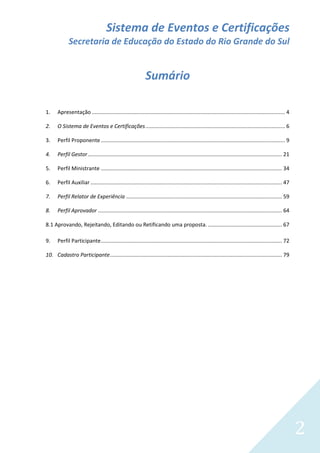 Sistema de Eventos e Certificações
Secretaria de Educação do Estado do Rio Grande do Sul

Sumário
1.

Apresentação .................................................................................................................................. 4

2.

O Sistema de Eventos e Certificações .............................................................................................. 6

3.

Perfil Proponente ............................................................................................................................ 9

4.

Perfil Gestor ................................................................................................................................... 21

5.

Perfil Ministrante .......................................................................................................................... 34

6.

Perfil Auxiliar ................................................................................................................................. 47

7.

Perfil Relator de Experiência ......................................................................................................... 59

8.

Perfil Aprovador ............................................................................................................................ 64

8.1 Aprovando, Rejeitando, Editando ou Retificando uma proposta. .................................................. 67
9.

Perfil Participante .......................................................................................................................... 72

10. Cadastro Participante.................................................................................................................... 79

2

 