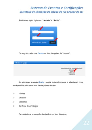 Sistema de Eventos e Certificações
Secretaria de Educação do Estado do Rio Grande do Sul
Realize seu login, digitando “Usuário” e “Senha”.

Em seguida, selecione Gestor na lista de opções de “Usuário”:

Ao selecionar a opção Gestor, surgirá automaticamente a tela abaixo, onde
será possível selecionar uma das seguintes opções:



Turmas



Emissão



Cadastros



Gerência de Atividades

Para selecionar uma opção, basta clicar no item desejado.

22

 