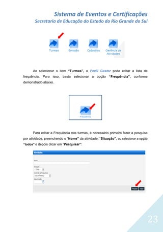 Sistema de Eventos e Certificações
Secretaria de Educação do Estado do Rio Grande do Sul

Ao selecionar o item “Turmas”, o Perfil Gestor pode editar a lista de
frequência. Para isso, basta selecionar a opção “Frequência”, conforme
demonstrado abaixo.

Para editar a Frequência nas turmas, é necessário primeiro fazer a pesquisa
por atividade, preenchendo o “Nome” da atividade, “Situação”, ou selecionar a opção
“todos” e depois clicar em “Pesquisar”:

23

 