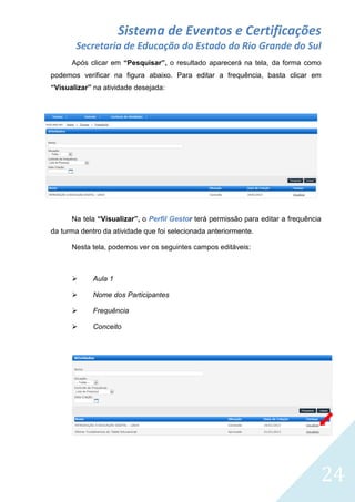 Sistema de Eventos e Certificações
Secretaria de Educação do Estado do Rio Grande do Sul
Após clicar em “Pesquisar”, o resultado aparecerá na tela, da forma como
podemos verificar na figura abaixo. Para editar a frequência, basta clicar em
“Visualizar” na atividade desejada:

Na tela “Visualizar”, o Perfil Gestor terá permissão para editar a frequência
da turma dentro da atividade que foi selecionada anteriormente.
Nesta tela, podemos ver os seguintes campos editáveis:



Aula 1



Nome dos Participantes



Frequência



Conceito

24

 