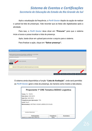 Sistema de Eventos e Certificações
Secretaria de Educação do Estado do Rio Grande do Sul
Após a atualização da frequência, o Perfil Gestor dispõe da opção de realizar
o upload da lista de presenças. Vale recordar que as listas são digitalizadas após a
atividade.
Para isso, o Perfil Gestor deve clicar em “Procurar” para que o sistema
inicie a busca e possa localizar a lista de presença.
Após, basta clicar em upload para enviar o arquivo para o sistema.
Para finalizar a ação, clique em “Salvar presença”.

O sistema ainda disponibiliza a função “Lista de Avaliação”, onde será permitido
ao Perfil Gestor gerar a lista de presença, da maneira como mostra a tela abaixo.

26

 