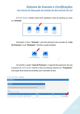 Sistema de Eventos e Certificações
Secretaria de Educação do Estado do Rio Grande do Sul
O Perfil Gestor também pode emitir atestados e lista de presença ao clicar
em “Emissão”

Acessando o menu “Emissão”, esta tela aparecerá para emissão de “Lista
de Presença” ou de “Atestados”. Escolha a opção desejada.

Ao escolher a opção “Lista de Presença”, a seguinte tela aparecerá. Na qual
é possível ao Perfil Gestor imprimir a lista de presença clicando em “Frequência”
esta opção dará acesso às atividades para impressão da lista.

27

 