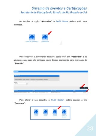 Sistema de Eventos e Certificações
Secretaria de Educação do Estado do Rio Grande do Sul
Ao escolher a opção “Atestados”, o Perfil Gestor poderá emitir seus
atestados.

Para selecionar o documento desejado, basta clicar em “Pesquisar” e as
atividades nas quais ele participou como Gestor aparecerão para impressão de
“Atestado”.

Para alterar o seu cadastro, o Perfil Gestor, poderá acessar o link
“Cadastros”.

28

 
