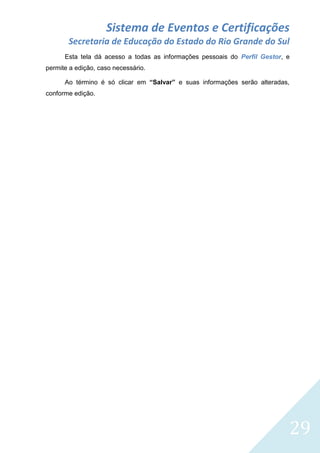 Sistema de Eventos e Certificações
Secretaria de Educação do Estado do Rio Grande do Sul
Esta tela dá acesso a todas as informações pessoais do Perfil Gestor, e
permite a edição, caso necessário.
Ao término é só clicar em “Salvar” e suas informações serão alteradas,
conforme edição.

29

 