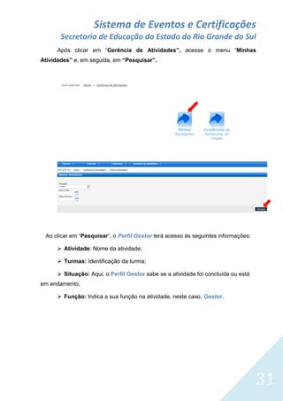 Sistema de Eventos e Certificações
Secretaria de Educação do Estado do Rio Grande do Sul
Após clicar em “Gerência de Atividades”, acesse o menu “Minhas
Atividades” e, em seguida, em “Pesquisar”.

Ao clicar em “Pesquisar”, o Perfil Gestor terá acesso às seguintes informações:
 Atividade: Nome da atividade;
 Turmas: Identificação da turma;
 Situação: Aqui, o Perfil Gestor sabe se a atividade foi concluída ou está
em andamento;
 Função: Indica a sua função na atividade, neste caso, Gestor.

31

 