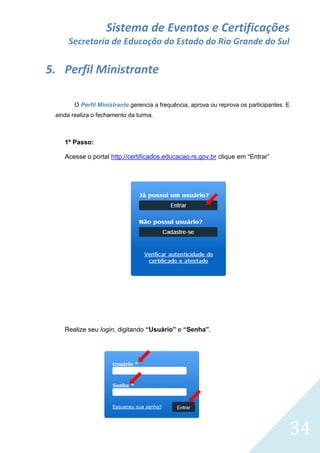 Sistema de Eventos e Certificações
Secretaria de Educação do Estado do Rio Grande do Sul

5. Perfil Ministrante
O Perfil Ministrante gerencia a frequência, aprova ou reprova os participantes. E
ainda realiza o fechamento da turma.

1º Passo:
Acesse o portal http://certificados.educacao.rs.gov.br clique em “Entrar”

Realize seu login, digitando “Usuário” e “Senha”.

34

 