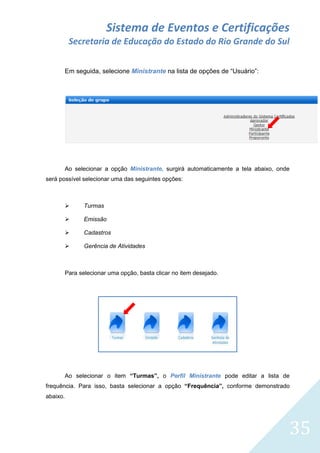 Sistema de Eventos e Certificações
Secretaria de Educação do Estado do Rio Grande do Sul
Em seguida, selecione Ministrante na lista de opções de “Usuário”:

Ao selecionar a opção Ministrante, surgirá automaticamente a tela abaixo, onde
será possível selecionar uma das seguintes opções:



Turmas



Emissão



Cadastros



Gerência de Atividades

Para selecionar uma opção, basta clicar no item desejado.

Ao selecionar o item “Turmas”, o Perfil Ministrante pode editar a lista de
frequência. Para isso, basta selecionar a opção “Frequência”, conforme demonstrado
abaixo.

35

 