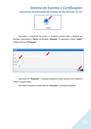 Sistema de Eventos e Certificações
Secretaria de Educação do Estado do Rio Grande do Sul

Para editar a Frequência nas turmas, é necessário primeiro fazer a pesquisa por
atividade, preenchendo o “Nome” da atividade, “Situação”, ou selecionar a opção “todos”
e depois clicar em “Pesquisar”:

Após clicar em “Pesquisar”, o resultado aparecerá na tela, da forma como podemos
verificar na figura abaixo.
Para editar a frequência, basta clicar em “Visualizar” na atividade desejada:

36

 