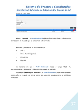 Sistema de Eventos e Certificações
Secretaria de Educação do Estado do Rio Grande do Sul

Na tela “Visualizar”, o Perfil Ministrante terá permissão para editar a frequência da
turma dentro da atividade que foi selecionada anteriormente.

Nesta tela, podemos ver os seguintes campos


Aula 1



Nome dos Participantes



Frequência



Conceito

No momento em que o Perfil Ministrante marcar o campo “Aula 1”,
automaticamente o participante é considerado Aprovado na atividade.
No campo “Observações da turma”, o Perfil Ministrante pode inserir diversas
observações a respeito da turma, como, por exemplo: aproveitamento e atividades
realizadas.

37

 