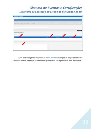 Sistema de Eventos e Certificações
Secretaria de Educação do Estado do Rio Grande do Sul

Após a atualização da frequência, o Perfil Ministrante dispõe da opção de realizar o
upload da lista de presenças. Vale recordar que as listas são digitalizadas após a atividade.

38

 