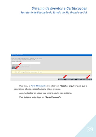 Sistema de Eventos e Certificações
Secretaria de Educação do Estado do Rio Grande do Sul

Para isso, o Perfil Ministrante deve clicar em “Escolher arquivo” para que o
sistema inicie a busca e possa localizar a lista de presença.
Após, basta clicar em upload para enviar o arquivo para o sistema.
Para finalizar a ação, clique em “Salvar Presença”.

39

 