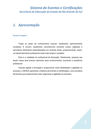 Sistema de Eventos e Certificações
Secretaria de Educação do Estado do Rio Grande do Sul

1. Apresentação
Evoluir sempre...

Todas as áreas de conhecimento buscam, atualmente, aprimoramento
constante. É comum, atualmente, encontrarmos inúmeros cursos, palestras e
seminários oferecendo especializações em diversas áreas, proporcionando, assim,
um desenvolvimento profissional muito mais amplo e completo.
Essa é a realidade do profissional da Educação. Diariamente, pessoas que
atuam nessa área buscam aprimorar seus conhecimentos, buscando a excelência
profissional.
Visando agilizar a formação e proporcionar maior flexibilidade e agilidade ao
processo, a SEDUC apresenta o Sistema de Eventos e Certificações, uma inovadora
ferramenta que proporcionará maior segurança e agilidade ao processo.

4

 