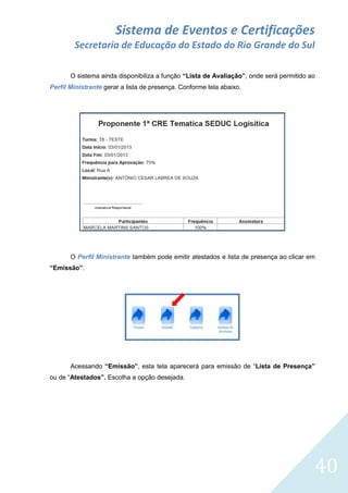 Sistema de Eventos e Certificações
Secretaria de Educação do Estado do Rio Grande do Sul
O sistema ainda disponibiliza a função “Lista de Avaliação”, onde será permitido ao
Perfil Ministrante gerar a lista de presença. Conforme tela abaixo.

O Perfil Ministrante também pode emitir atestados e lista de presença ao clicar em
“Emissão”.

Acessando “Emissão”, esta tela aparecerá para emissão de “Lista de Presença”
ou de “Atestados”. Escolha a opção desejada.

40

 