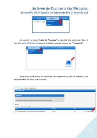 Sistema de Eventos e Certificações
Secretaria de Educação do Estado do Rio Grande do Sul

Ao escolher a opção “Lista de Presença”, a seguinte tela aparecerá. Nela, é
permitido ao Perfil Ministrante imprimir a lista de presença clicando em “Frequência”.

Esta opção dará acesso às atividades para impressão da lista de Presença. Um
arquivo em PDF se abrirá com os nomes.

41

 