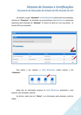 Sistema de Eventos e Certificações
Secretaria de Educação do Estado do Rio Grande do Sul
Ao escolher a opção “Atestados” o Perfil Ministrante poderá emitir seus atestados,
clicando em “Pesquisar”. As atividades nas quais participou como Ministrante aparecerão
disponíveis para impressão de “Atestado”. O mesmo se abrirá em uma nova janela, no
formato PDF para impressão.

Para alterar o seu cadastro, o Perfil Ministrante, poderá acessar o link
“Cadastros”.

Nesta tela, as informações pessoais do Perfil Ministrante aparecerão e será
possível, caso necessário, editá-las.
Ao término, basta clicar em “Salvar” e as informações serão alteradas, conforme
edição.

42

 