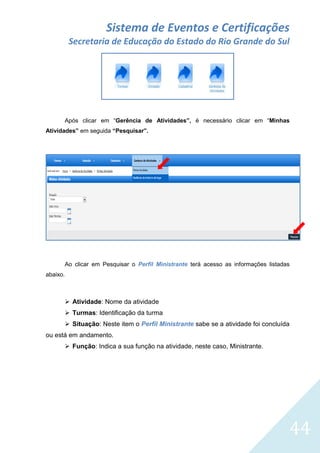 Sistema de Eventos e Certificações
Secretaria de Educação do Estado do Rio Grande do Sul

Após clicar em “Gerência de Atividades”, é necessário clicar em “Minhas
Atividades” em seguida “Pesquisar”.

Ao clicar em Pesquisar o Perfil Ministrante terá acesso as informações listadas
abaixo.

 Atividade: Nome da atividade
 Turmas: Identificação da turma
 Situação: Neste item o Perfil Ministrante sabe se a atividade foi concluída
ou está em andamento.
 Função: Indica a sua função na atividade, neste caso, Ministrante.

44

 