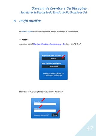 Sistema de Eventos e Certificações
Secretaria de Educação do Estado do Rio Grande do Sul

6. Perfil Auxiliar
O Perfil Auxiliar controla a frequência, aprova ou reprova os participantes.

1º Passo:
Acesse o portal http://certificados.educacao.rs.gov.br clique em “Entrar”

Realize seu login, digitando “Usuário” e “Senha”.

47

 