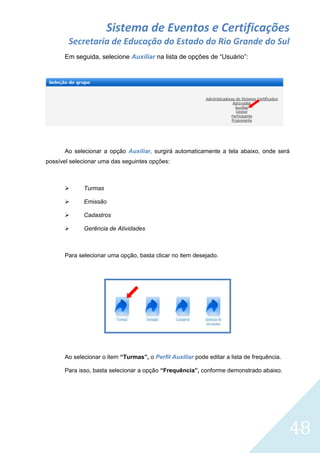 Sistema de Eventos e Certificações
Secretaria de Educação do Estado do Rio Grande do Sul
Em seguida, selecione Auxiliar na lista de opções de “Usuário”:

Ao selecionar a opção Auxiliar, surgirá automaticamente a tela abaixo, onde será
possível selecionar uma das seguintes opções:



Turmas



Emissão



Cadastros



Gerência de Atividades

Para selecionar uma opção, basta clicar no item desejado.

Ao selecionar o item “Turmas”, o Perfil Auxiliar pode editar a lista de frequência.
Para isso, basta selecionar a opção “Frequência”, conforme demonstrado abaixo.

48

 