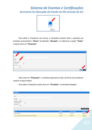 Sistema de Eventos e Certificações
Secretaria de Educação do Estado do Rio Grande do Sul

Para editar a Frequência nas turmas, é necessário primeiro fazer a pesquisa por
atividade, preenchendo o “Nome” da atividade, “Situação”, ou selecionar a opção “Todas”
e depois clicar em “Pesquisar”:

Após clicar em “Pesquisar”, o resultado aparecerá na tela, da forma como podemos
verificar na figura abaixo.
Para editar a frequência, basta clicar em “Visualizar” na atividade desejada:

49

 
