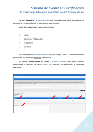 Sistema de Eventos e Certificações
Secretaria de Educação do Estado do Rio Grande do Sul
Na tela “Visualizar”, o Perfil Auxiliar terá permissão para editar a frequência da
turma dentro da atividade que foi selecionada anteriormente.
Nesta tela, podemos ver os seguintes campos:



Aula 1



Nome dos Participantes



Frequência



Conceito

No momento em que o Perfil Auxiliar marcar o campo “Aula 1”, automaticamente o
participante é considerado Aprovado na atividade.
No campo “Observações da turma”, o Perfil Auxiliar pode inserir diversas
observações a respeito da turma, como, por exemplo: aproveitamento e atividades
realizadas.

50

 