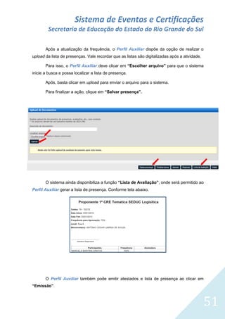 Sistema de Eventos e Certificações
Secretaria de Educação do Estado do Rio Grande do Sul
Após a atualização da frequência, o Perfil Auxiliar dispõe da opção de realizar o
upload da lista de presenças. Vale recordar que as listas são digitalizadas após a atividade.
Para isso, o Perfil Auxiliar deve clicar em “Escolher arquivo” para que o sistema
inicie a busca e possa localizar a lista de presença.
Após, basta clicar em upload para enviar o arquivo para o sistema.
Para finalizar a ação, clique em “Salvar presença”.

O sistema ainda disponibiliza a função “Lista de Avaliação”, onde será permitido ao
Perfil Auxiliar gerar a lista de presença. Conforme tela abaixo.

O Perfil Auxiliar também pode emitir atestados e lista de presença ao clicar em
“Emissão”.

51

 