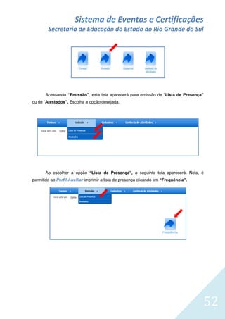 Sistema de Eventos e Certificações
Secretaria de Educação do Estado do Rio Grande do Sul

Acessando “Emissão”, esta tela aparecerá para emissão de “Lista de Presença”
ou de “Atestados”. Escolha a opção desejada.

Ao escolher a opção “Lista de Presença”, a seguinte tela aparecerá. Nela, é
permitido ao Perfil Auxiliar imprimir a lista de presença clicando em “Frequência”.

52

 