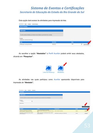 Sistema de Eventos e Certificações
Secretaria de Educação do Estado do Rio Grande do Sul
Esta opção dará acesso às atividades para impressão da lista.

Ao escolher a opção “Atestados” o Perfil Auxiliar poderá emitir seus atestados,
clicando em “Pesquisar”.

As atividades nas quais participou como Auxiliar aparecerão disponíveis para
impressão de “Atestado”.

53

 
