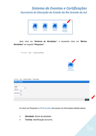 Sistema de Eventos e Certificações
Secretaria de Educação do Estado do Rio Grande do Sul

Após clicar em “Gerência de Atividades”, é necessário clicar em “Minhas
Atividades” em seguida “Pesquisar”.

Ao clicar em Pesquisar o Perfil Auxiliar terá acesso as informações listadas abaixo.



Atividade: Nome da atividade



Turmas: Identificação da turma

56

 