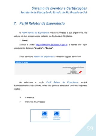 Sistema de Eventos e Certificações
Secretaria de Educação do Estado do Rio Grande do Sul

7. Perfil Relator de Experiência
O Perfil Relator de Experiência relata na atividade a sua Experiência. No
sistema ele tem acesso ao seu cadastro e a Gerência de Atividades.
1º Passo:
Acesse o portal http://certificados.educacao.rs.gov.br e realize seu login
selecionando digitando “Usuário” e “Senha”.

Após, selecione Relator de Experiência, na lista de opções de usuário:

Ao

selecionar

a

opção

Perfil

Relator

de

Experiência,

surgirá

automaticamente a tela abaixo, onde será possível selecionar uma das seguintes
opções:



Cadastros



Gerência de Atividades

59

 