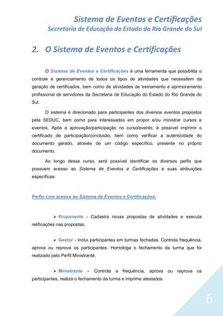 Sistema de Eventos e Certificações
Secretaria de Educação do Estado do Rio Grande do Sul

2. O Sistema de Eventos e Certificações
O Sistema de Eventos e Certificações é uma ferramenta que possibilita o
controle e gerenciamento de todos os tipos de atividades que necessitem da
geração de certificados, bem como de atividades de treinamento e aprimoramento
profissional de servidores da Secretaria de Educação do Estado do Rio Grande do
Sul.
O sistema é direcionado para participantes dos diversos eventos propostos
pela SEDUC, bem como para interessados em propor e/ou ministrar cursos e
eventos. Após a aprovação/participação no curso/evento, é possível imprimir o
certificado de participação/conclusão, bem como verificar a autenticidade do
documento gerado, através de um código específico, presente no próprio
documento.
Ao longo desse curso, será possível identificar os diversos perfis que
possuem acesso ao Sistema de Eventos e Certificações e suas atribuições
específicas:

Perfis com acesso ao Sistema de Eventos e Certificações:

 Proponente - Cadastra novas propostas de atividades e executa
retificações nas propostas.
 Gestor - Inclui participantes em turmas fechadas. Controla frequência,
aprova ou reprova os participantes. Homologa o fechamento da turma que foi
realizado pelo Perfil Ministrante.
 Ministrante

–

Controla

a

frequência,

aprova

ou

reprova

os

participantes, realiza o fechamento da turma e imprime atestados.

6

 