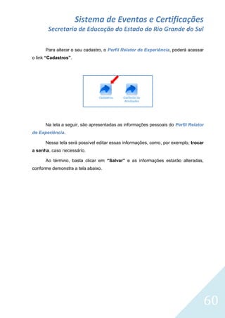 Sistema de Eventos e Certificações
Secretaria de Educação do Estado do Rio Grande do Sul
Para alterar o seu cadastro, o Perfil Relator de Experiência, poderá acessar
o link “Cadastros”.

Na tela a seguir, são apresentadas as informações pessoais do Perfil Relator
de Experiência.
Nessa tela será possível editar essas informações, como, por exemplo, trocar
a senha, caso necessário.
Ao término, basta clicar em “Salvar” e as informações estarão alteradas,
conforme demonstra a tela abaixo.

60

 