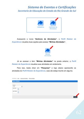 Sistema de Eventos e Certificações
Secretaria de Educação do Estado do Rio Grande do Sul

Acessando o ícone “Gerência de Atividades”, o Perfil Relator de
Experiência visualiza duas opções para acesso “Minhas Atividades”.

Já ao acessar o item “Minhas Atividades” na janela anterior, o Perfil
Relator de Experiência visualiza suas atividades em andamento.
Para isso, basta clicar em “Pesquisar” e logo abaixo aparecerão as
atividades do Perfil Relator de Experiência, caso ele esteja inscrito em alguma.

62

 