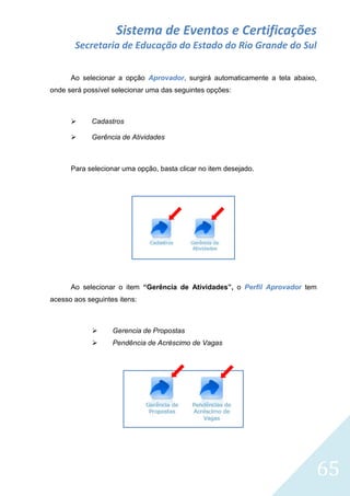 Sistema de Eventos e Certificações
Secretaria de Educação do Estado do Rio Grande do Sul
Ao selecionar a opção Aprovador, surgirá automaticamente a tela abaixo,
onde será possível selecionar uma das seguintes opções:



Cadastros



Gerência de Atividades

Para selecionar uma opção, basta clicar no item desejado.

Ao selecionar o item “Gerência de Atividades”, o Perfil Aprovador tem
acesso aos seguintes itens:



Gerencia de Propostas



Pendência de Acréscimo de Vagas

65

 