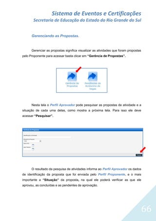 Sistema de Eventos e Certificações
Secretaria de Educação do Estado do Rio Grande do Sul
Gerenciando as Propostas.

Gerenciar as propostas significa visualizar as atividades que foram propostas
pelo Proponente para acessar basta clicar em “Gerência de Propostas”.

Nesta tela o Perfil Aprovador pode pesquisar as propostas de atividade e a
situação de cada uma delas, como mostra a próxima tela. Para isso ele deve
acessar “Pesquisar”.

O resultado da pesquisa de atividades informa ao Perfil Aprovador os dados
de identificação da proposta que foi enviada pelo Perfil Proponente, e o mais
importante a “Situação” da proposta, na qual ele poderá verificar as que ele
aprovou, as concluídas e as pendentes de aprovação.

66

 