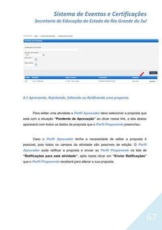 Sistema de Eventos e Certificações
Secretaria de Educação do Estado do Rio Grande do Sul

8.1 Aprovando, Rejeitando, Editando ou Retificando uma proposta.

Para editar uma atividade o Perfil Aprovador deve selecionar a proposta que
está com a situação “Pendente de Aprovação” ao clicar nesse link, a tela abaixo
aparecerá com todos os dados da proposta que o Perfil Proponente preencheu.

Caso o Perfil Aprovador tenha a necessidade de editar a proposta é
possível, pois todos os campos da atividade são passíveis de edição. O Perfil
Aprovador pode retificar a proposta e enviar ao Perfil Proponente na tela de
“Retificações para esta atividade”, após basta clicar em “Enviar Retificações”
que o Perfil Proponente receberá para alterar a sua proposta.

67

 