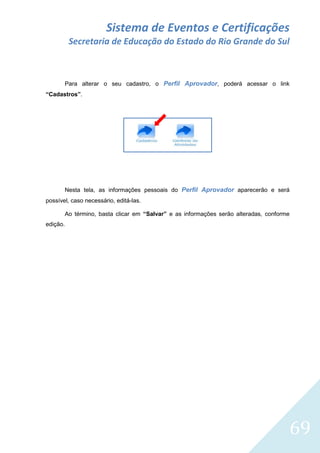 Sistema de Eventos e Certificações
Secretaria de Educação do Estado do Rio Grande do Sul

Para alterar o seu cadastro, o Perfil Aprovador, poderá acessar o link
“Cadastros”.

Nesta tela, as informações pessoais do Perfil Aprovador aparecerão e será
possível, caso necessário, editá-las.
Ao término, basta clicar em “Salvar” e as informações serão alteradas, conforme
edição.

69

 