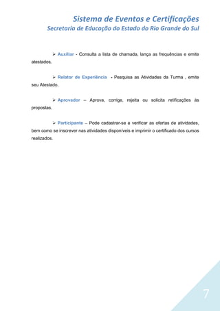 Sistema de Eventos e Certificações
Secretaria de Educação do Estado do Rio Grande do Sul

 Auxiliar - Consulta a lista de chamada, lança as frequências e emite
atestados.
 Relator de Experiência - Pesquisa as Atividades da Turma , emite
seu Atestado.
 Aprovador – Aprova, corrige, rejeita ou solicita retificações às
propostas.
 Participante – Pode cadastrar-se e verificar as ofertas de atividades,
bem como se inscrever nas atividades disponíveis e imprimir o certificado dos cursos
realizados.

7

 