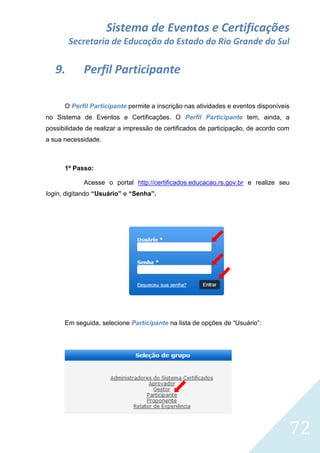 Sistema de Eventos e Certificações
Secretaria de Educação do Estado do Rio Grande do Sul

9.

Perfil Participante

O Perfil Participante permite a inscrição nas atividades e eventos disponíveis
no Sistema de Eventos e Certificações. O Perfil Participante tem, ainda, a
possibilidade de realizar a impressão de certificados de participação, de acordo com
a sua necessidade.

1º Passo:
Acesse o portal http://certificados.educacao.rs.gov.br e realize seu
login, digitando “Usuário” e “Senha”.

Em seguida, selecione Participante na lista de opções de “Usuário”:

72

 