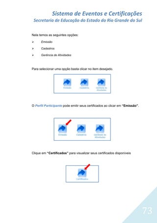 Sistema de Eventos e Certificações
Secretaria de Educação do Estado do Rio Grande do Sul
Nela temos as seguintes opções:


Emissão



Cadastros



Gerência de Atividades

Para selecionar uma opção basta clicar no item desejado.

O Perfil Participante pode emitir seus certificados ao clicar em “Emissão”.

Clique em “Certificados” para visualizar seus certificados disponíveis

73

 