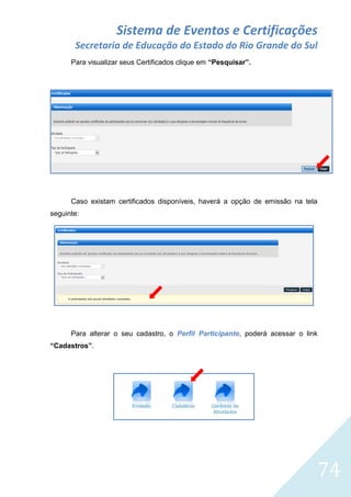 Sistema de Eventos e Certificações
Secretaria de Educação do Estado do Rio Grande do Sul
Para visualizar seus Certificados clique em “Pesquisar”.

Caso existam certificados disponíveis, haverá a opção de emissão na tela
seguinte:

Para alterar o seu cadastro, o Perfil Participante, poderá acessar o link
“Cadastros”.

74

 