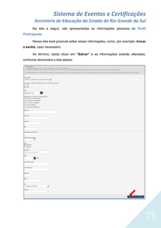 Sistema de Eventos e Certificações
Secretaria de Educação do Estado do Rio Grande do Sul
Na tela a seguir, são apresentadas as informações pessoais do Perfil
Participante.
Nessa tela será possível editar essas informações, como, por exemplo, trocar
a senha, caso necessário.
Ao término, basta clicar em “Salvar” e as informações estarão alteradas,
conforme demonstra a tela abaixo.

75

 