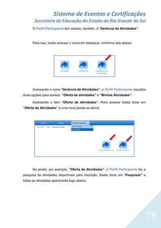 Sistema de Eventos e Certificações
Secretaria de Educação do Estado do Rio Grande do Sul
O Perfil Participante tem acesso, também, à “Gerência de Atividades”.

Para isso, basta acessar o ícone em destaque, conforme tela abaixo.

Acessando o ícone “Gerência de Atividades”, o Perfil Participante visualiza
duas opções para acesso: “Oferta de atividades” e “Minhas Atividades”.
Acessando o item “Oferta de Atividades”. Para acessar basta clicar em
“Oferta de Atividades” e uma nova janela se abrirá.

Na janela, por exemplo, “Oferta de Atividades”, o Perfil Participante faz a
pesquisa de atividades disponíveis para inscrição. Basta clicar em “Pesquisar” e
todas as atividades aparecerão logo abaixo.

76

 
