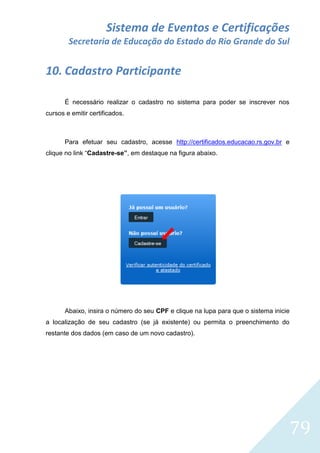 Sistema de Eventos e Certificações
Secretaria de Educação do Estado do Rio Grande do Sul

10. Cadastro Participante
É necessário realizar o cadastro no sistema para poder se inscrever nos
cursos e emitir certificados.

Para efetuar seu cadastro, acesse http://certificados.educacao.rs.gov.br e
clique no link “Cadastre-se”, em destaque na figura abaixo.

Abaixo, insira o número do seu CPF e clique na lupa para que o sistema inicie
a localização de seu cadastro (se já existente) ou permita o preenchimento do
restante dos dados (em caso de um novo cadastro).

79

 